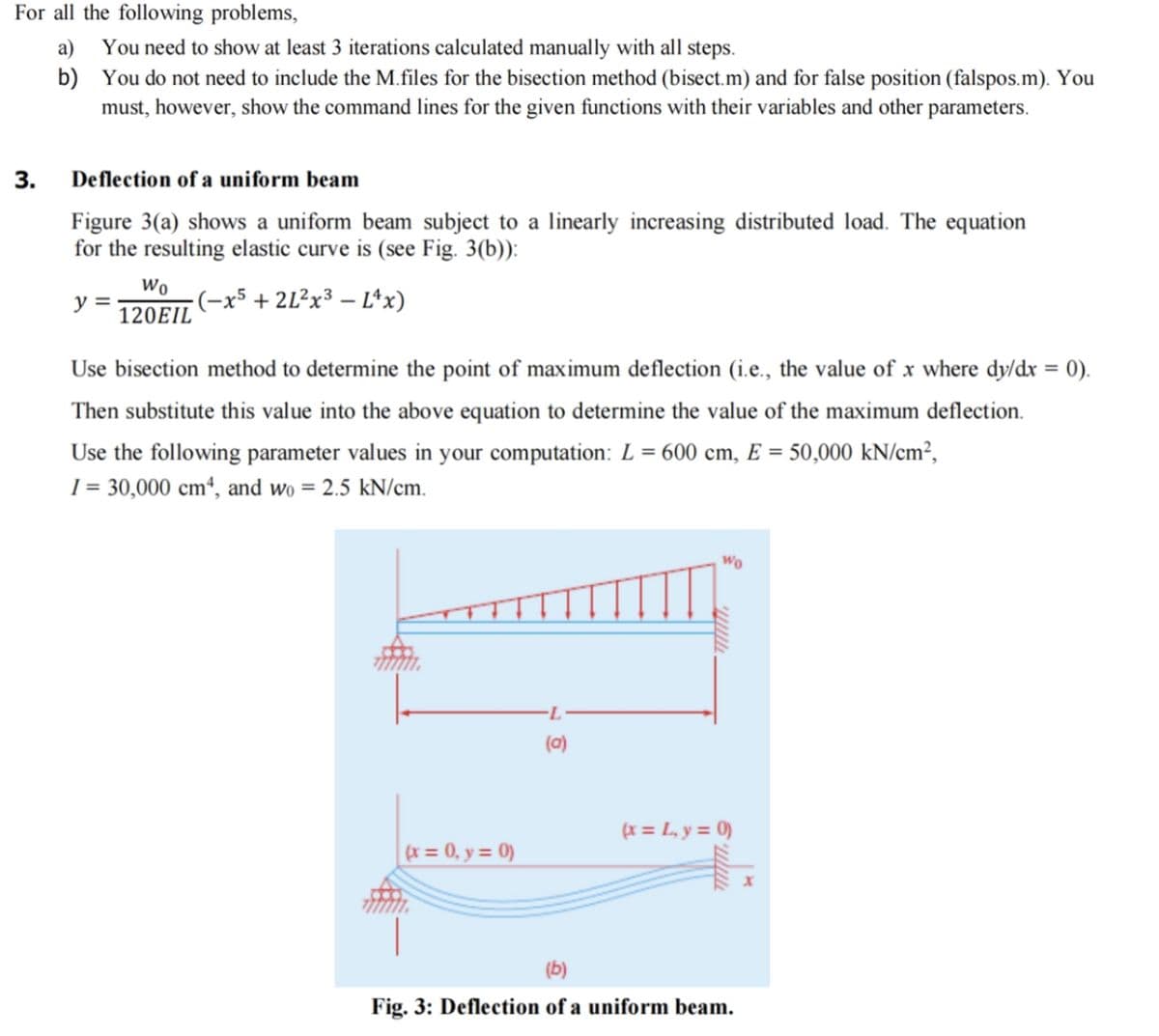 For all the following problems,
3.
a)
b)
You need to show at least 3 iterations calculated manually with all steps.
You do not need to include the M.files for the bisection method (bisect.m) and for false position (falspos.m). You
must, however, show the command lines for the given functions with their variables and other parameters.
Deflection of a uniform beam
Figure 3(a) shows a uniform beam subject to a linearly increasing distributed load. The equation
for the resulting elastic curve is (see Fig. 3(b)):
-(-x5+2L²x³ - L^x)
y =
Wo
120EIL
Use bisection method to determine the point of maximum deflection (i.e., the value of x where dy/dx = 0).
Then substitute this value into the above equation to determine the value of the maximum deflection.
Use the following parameter values in your computation: L = 600 cm, E = 50,000 kN/cm²,
I = 30,000 cm4, and wo = 2.5 kN/cm.
(x = 0, y = 0)
(0)
Wo
(x = L₁y = 0)
(b)
Fig. 3: Deflection of a uniform beam.