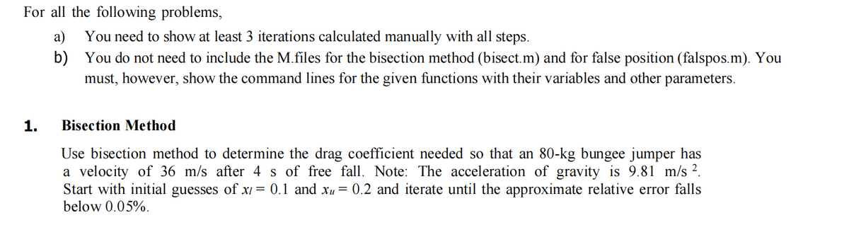 For all the following problems,
a)
b)
1.
You need to show at least 3 iterations calculated manually with all steps.
You do not need to include the M.files for the bisection method (bisect.m) and for false position (falspos.m). You
must, however, show the command lines for the given functions with their variables and other parameters.
Bisection Method
Use bisection method to determine the drag coefficient needed so that an 80-kg bungee jumper has
a velocity of 36 m/s after 4 s of free fall. Note: The acceleration of gravity is 9.81 m/s ².
Start with initial guesses of x1 = 0.1 and xu = 0.2 and iterate until the approximate relative error falls
below 0.05%.