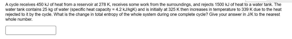 A cycle receives 450 kJ of heat from a reservoir at 278 K, receives some work from the surroundings, and rejects 1500 kJ of heat to a water tank. The
water tank contains 25 kg of water (specific heat capacity = 4.2 kJ/kgK) and is initially at 325 K then increases in temperature to 339 K due to the heat
rejected to it by the cycle. What is the change in total entropy of the whole system during one complete cycle? Give your answer in J/K to the nearest
whole number.