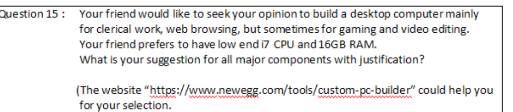 Question 15:
Your friend would like to seek your opinion to build a desktop computer mainly
for clerical work, web browsing, but sometimes for gaming and video editing.
Your friend prefers to have low end i7 CPU and 16GB RAM.
What is your suggestion for all major components with justification?
(The website
for your selection.
"https://www.newegg.com/tools/custom-pc-builder" could help you