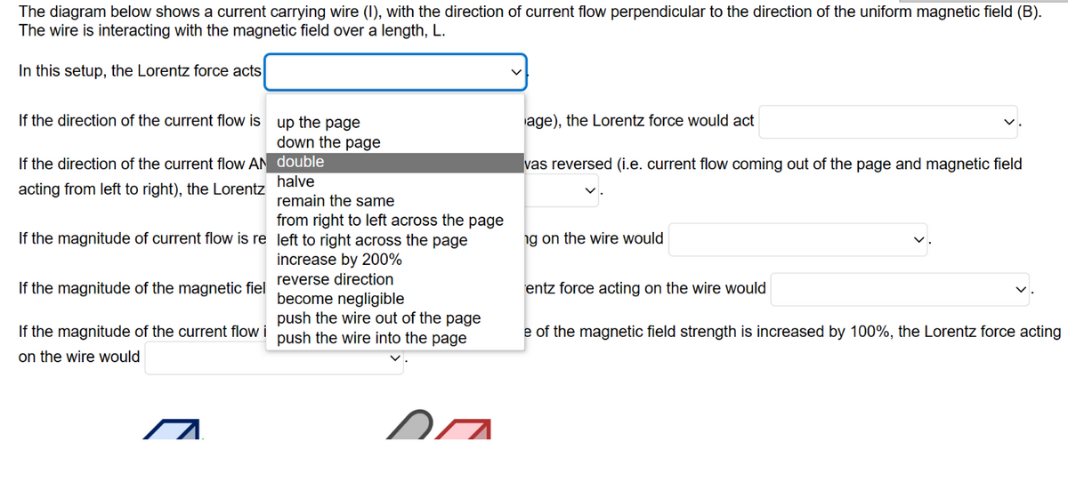 The diagram below shows a current carrying wire (1), with the direction of current flow perpendicular to the direction of the uniform magnetic field (B).
The wire is interacting with the magnetic field over a length, L.
In this setup, the Lorentz force acts
If the direction of the current flow is up the page
down the page
double
halve
remain the same
from right to left across the page
If the magnitude of current flow is re left to right across the page
increase by 200%
reverse direction
become negligible
If the direction of the current flow AN
acting from left to right), the Lorentz
If the magnitude of the magnetic fiel
push the wire out of the page
If the magnitude of the current flow i push the wire into the page
on the wire would
age), the Lorentz force would act
vas reversed (i.e. current flow coming out of the page and magnetic field
ng on the wire would
entz force acting on the wire would
e of the magnetic field strength is increased by 100%, the Lorentz force acting