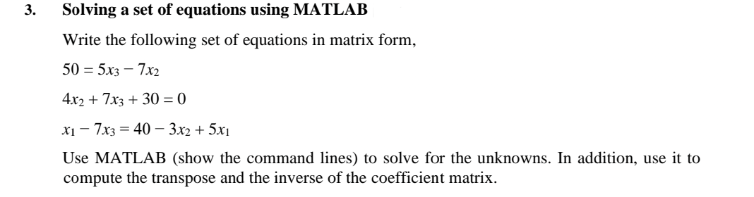 3.
Solving a set of equations using MATLAB
Write the following set of equations in matrix form,
50 = 5x3 - 7x2
4x2 + 7x3 + 30 = 0
x₁7x3 = 40 - 3x2 + 5x₁
Use MATLAB (show the command lines) to solve for the unknowns. In addition, use it to
compute the transpose and the inverse of the coefficient matrix.