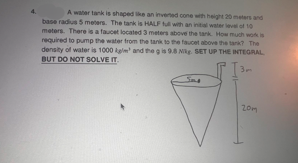 4.
A water tank is shaped like an inverted cone with height 20 meters and
base radius 5 meters. The tank is HALF full with an initial water level of 10
meters. There is a faucet located 3 meters above the tank. How much work is
required to pump the water from the tank to the faucet above the tank? The
density of water is 1000 kg/m³3 and the g is 9.8 N/kg. SET UP THE INTEGRAL,
BUT DO NOT SOLVE IT.
Smo
3m
20m