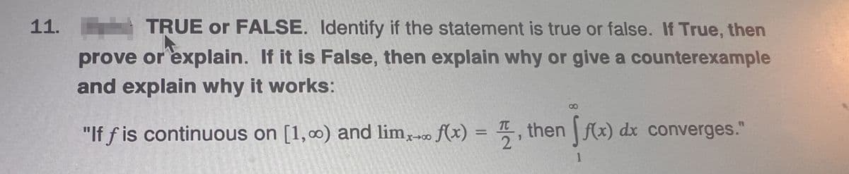 11.
TRUE or FALSE. Identify if the statement is true or false. If True, then
prove or explain. If it is False, then explain why or give a counterexample
and explain why it works:
"If f is continuous on [1,00) and limx→ f(x) =
2
9
then (x) dx converges."
1