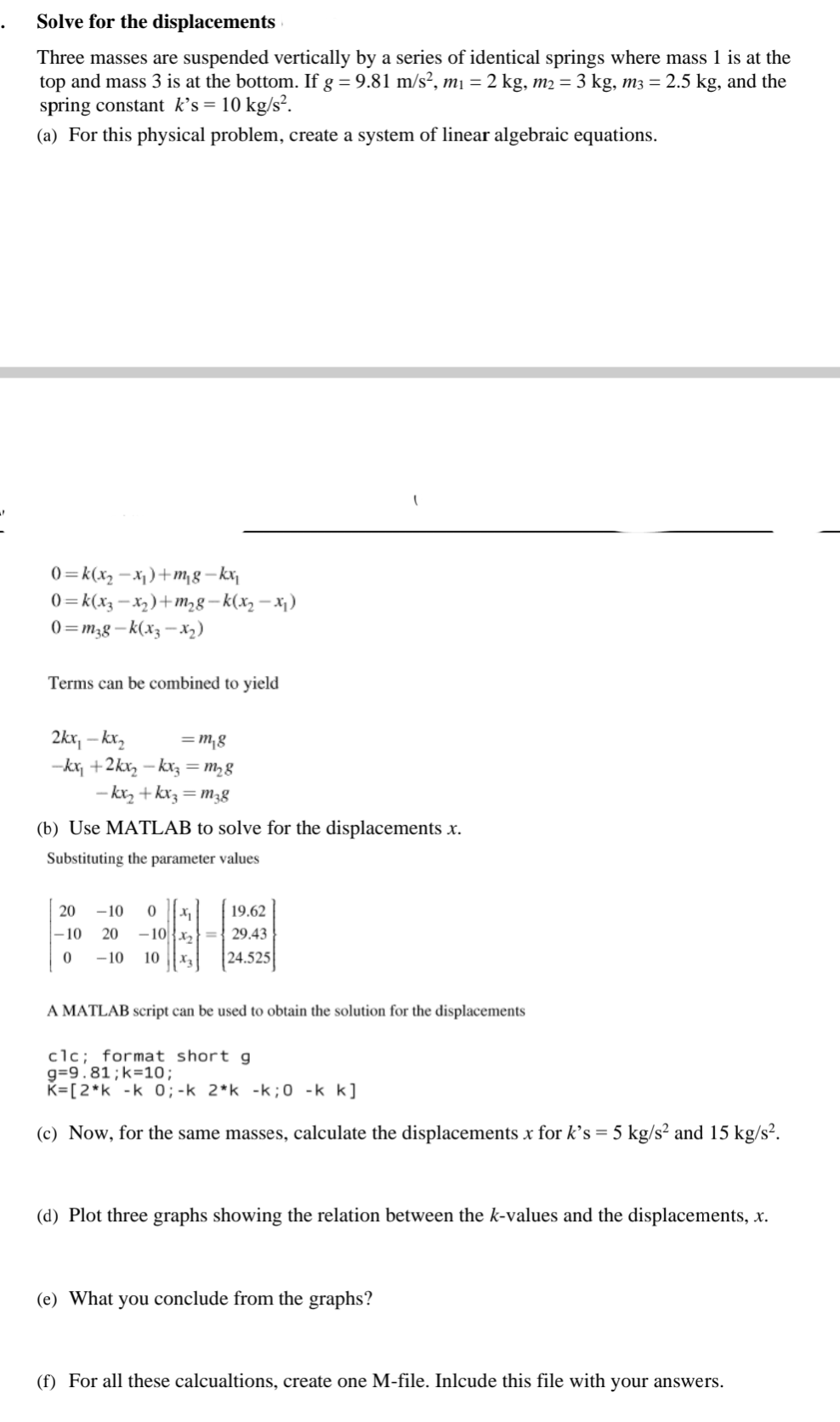 Solve for the
displacements
Three masses are suspended vertically by a series of identical springs where mass 1 is at the
top and mass 3 is at the bottom. If g = 9.81 m/s², m₁ = 2 kg, m2 = 3 kg, m3 = 2.5 kg, and the
spring constant k's = 10 kg/s².
(a) For this physical problem, create a system of linear algebraic equations.
0=k(x₂-x₂)+m₁g-kx₁
0=k(x₂-x₂)+m₂8-k(x₂-x₁)
0=m38-k(x3 -x₂)
Terms can be combined to yield
2kx, -kx₂
=m₁g
-kx₁ +2kx₂ -kx3 = m₂8
-kx₂+kx3=m3g
(b) Use MATLAB to solve for the displacements .x.
Substituting the parameter values
20 -10 0 X₁
-10 20 -10
0 -10 10
19.62
29.43
24.525
A MATLAB script can be used to obtain the solution for the displacements
clc; format short g
g=9.81; k=10;
K=[2*k -k 0; -k 2*k -k;0 -k k]
(c) Now, for the same masses, calculate the displacements x for k's = 5 kg/s² and 15 kg/s².
(d) Plot three graphs showing the relation between the k-values and the displacements, x.
(e) What you conclude from the graphs?
(f) For all these calcualtions, create one M-file. Inlcude this file with your answers.