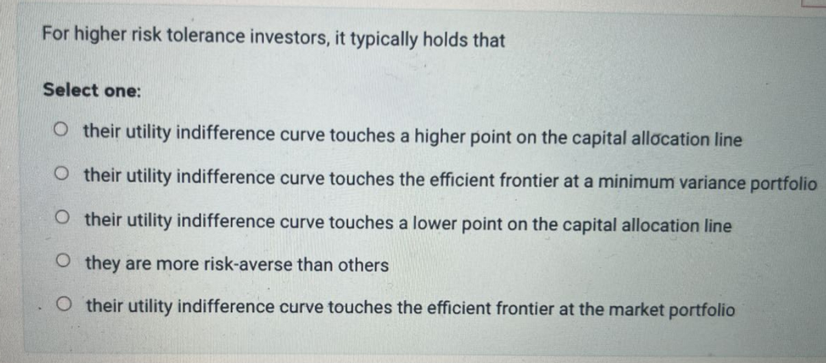 For higher risk tolerance investors, it typically holds that
Select one:
Otheir utility indifference curve touches a higher point on the capital allocation line
Otheir utility indifference curve touches the efficient frontier at a minimum variance portfolio
Otheir utility indifference curve touches a lower point on the capital allocation line
Othey are more risk-averse than others
Otheir utility indifference curve touches the efficient frontier at the market portfolio