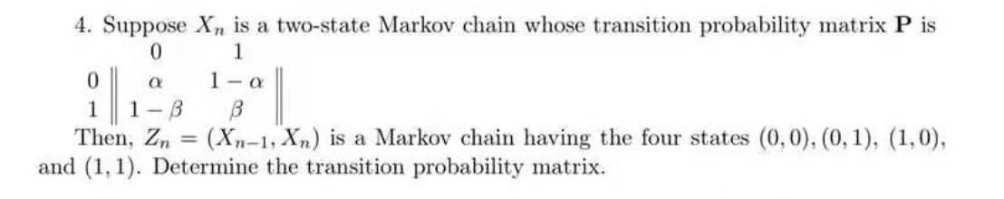 4. Suppose Xn is a two-state Markov chain whose transition probability matrix P is
0
1
0
Q
1-a
1 1-8
B
Then, Zn (Xn-1, Xn) is a Markov chain having the four states (0, 0), (0, 1), (1,0),
and (1,1). Determine the transition probability matrix.