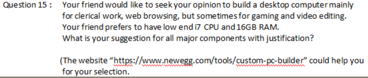 Question 15: Your friend would like to seek your opinion to build a desktop computer mainly
for clerical work, web browsing, but sometimes for gaming and video editing.
Your friend prefers to have low end i7 CPU and 16GB RAM.
What is your suggestion for all major components with justification?
(The website
for your selection.
"https://www.newegg.com/tools/custom-pc-builder" could help you