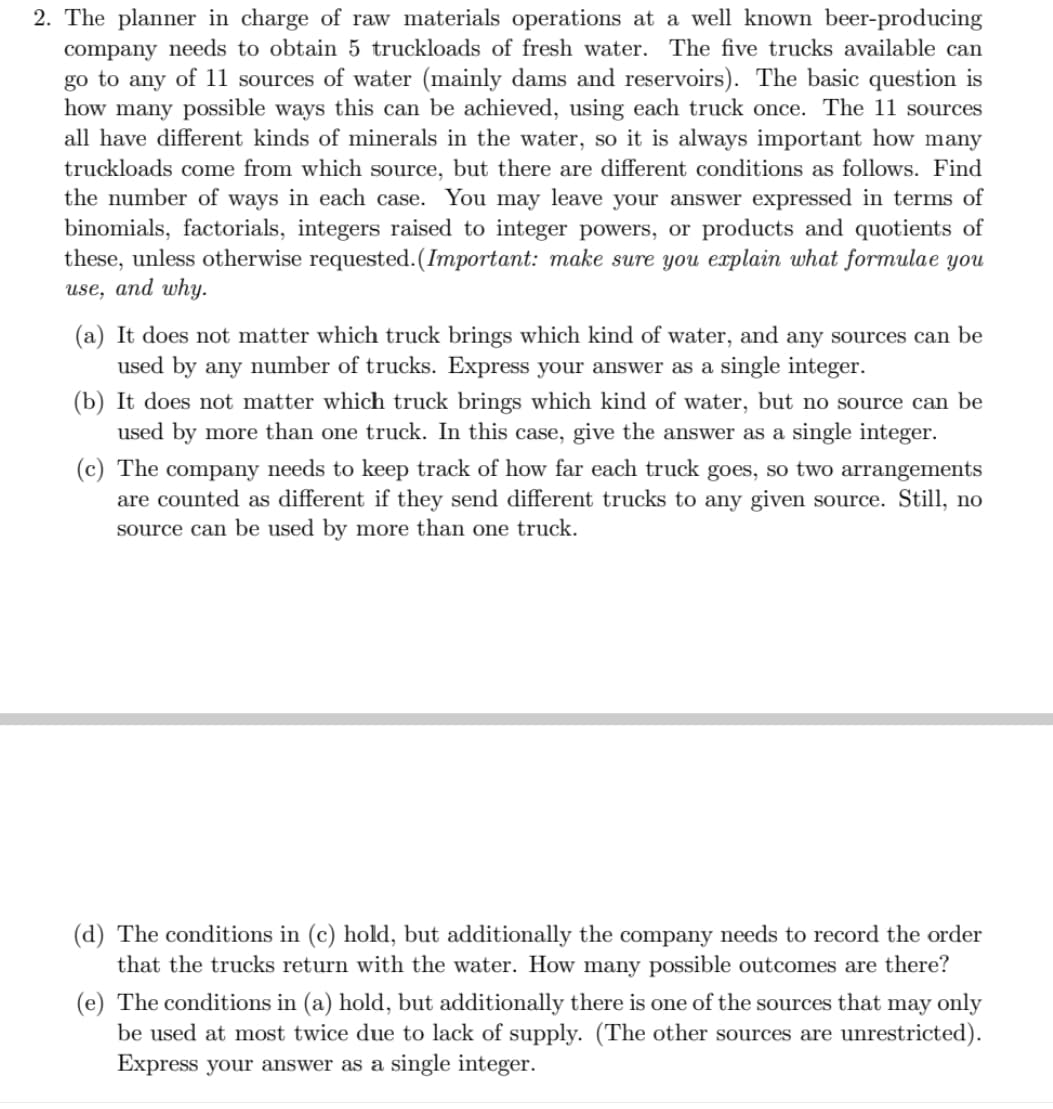 2. The planner in charge of raw materials operations at a well known beer-producing
company needs to obtain 5 truckloads of fresh water. The five trucks available can
go to any of 11 sources of water (mainly dams and reservoirs). The basic question is
how many possible ways this can be achieved, using each truck once. The 11 sources
all have different kinds of minerals in the water, so it is always important how many
truckloads come from which source, but there are different conditions as follows. Find
the number of ways in each case. You may leave your answer expressed in terms of
binomials, factorials, integers raised to integer powers, or products and quotients of
these, unless otherwise requested. (Important: make sure you explain what formulae you
use, and why.
(a) It does not matter which truck brings which kind of water, and any sources can be
used by any number of trucks. Express your answer as a single integer.
(b) It does not matter which truck brings which kind of water, but no source can be
used by more than one truck. In this case, give the answer as a single integer.
(c) The company needs to keep track of how far each truck goes, so two arrangements
are counted as different if they send different trucks to any given source. Still, no
source can be used by more than one truck.
(d) The conditions in (c) hold, but additionally the company needs to record the order
that the trucks return with the water. How many possible outcomes are there?
(e) The conditions in (a) hold, but additionally there is one of the sources that may only
be used at most twice due to lack of supply. (The other sources are unrestricted).
Express your answer as a single integer.