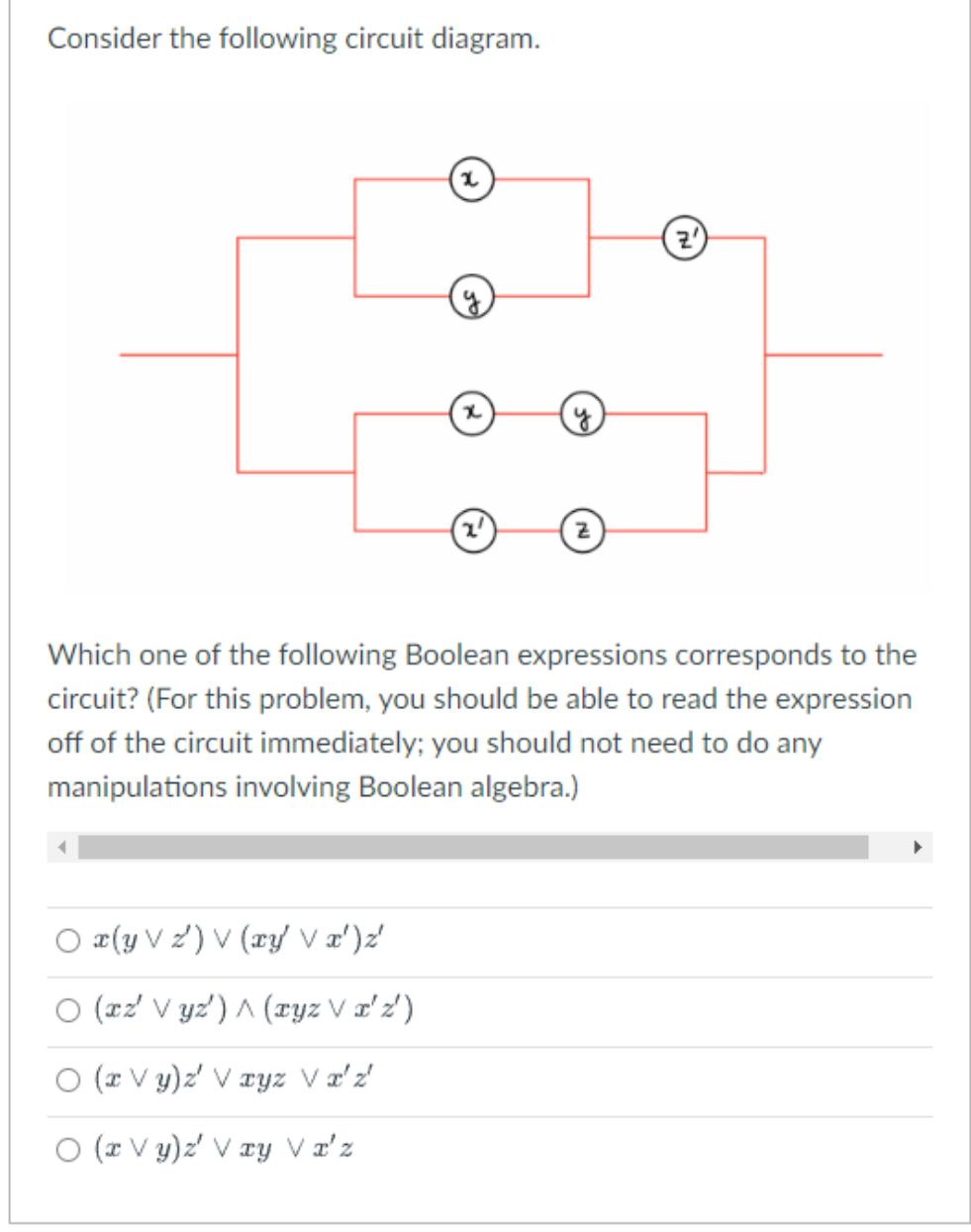 Consider the following circuit diagram.
x
Ox(y V) V (xy' V x') z'
O (xz' Vyz) ^ (xyz V x'z')
O (x Vy)z' V xyz V x'z'
O (x Vy)z' Vxy V x'z
(2²)
Z
Z
Which one of the following Boolean expressions corresponds to the
circuit? (For this problem, you should be able to read the expression
off of the circuit immediately; you should not need to do any
manipulations involving Boolean algebra.)