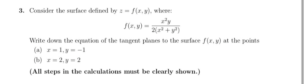 3. Consider the surface defined by z= f(x, y), where:
x²y
2(x² + y²)
f(x, y)
=
Write down the equation of the tangent planes to the surface f(x, y) at the points
(a) x = 1,y = -1
(b)x=2, y = 2
(All steps in the calculations must be clearly shown.)