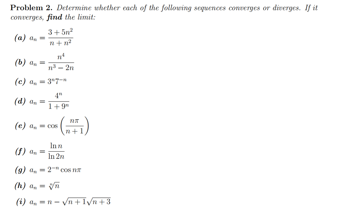 Problem 2. Determine whether each of the following sequences converges or diverges. If it
converges, find the limit:
(a) an =
(b) an
=
(d) an =
3+5n²
n+ n²
(c) an = 3¹7-n
n4
n³ – 2n
(f) an =
42
1 +9n
(e) an = cos
NT
n+ 1
In n
In 2n
(g) an = 2- cos NT
(h) an = vn
(i) an = n − √n +1√n +3