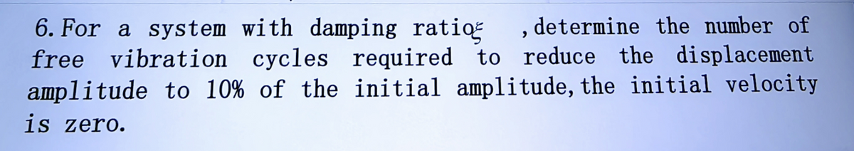 6. For a system with damping ratio
determine the number of
free vibration cycles required to reduce the displacement
amplitude to 10% of the initial amplitude, the initial velocity
is zero.
>