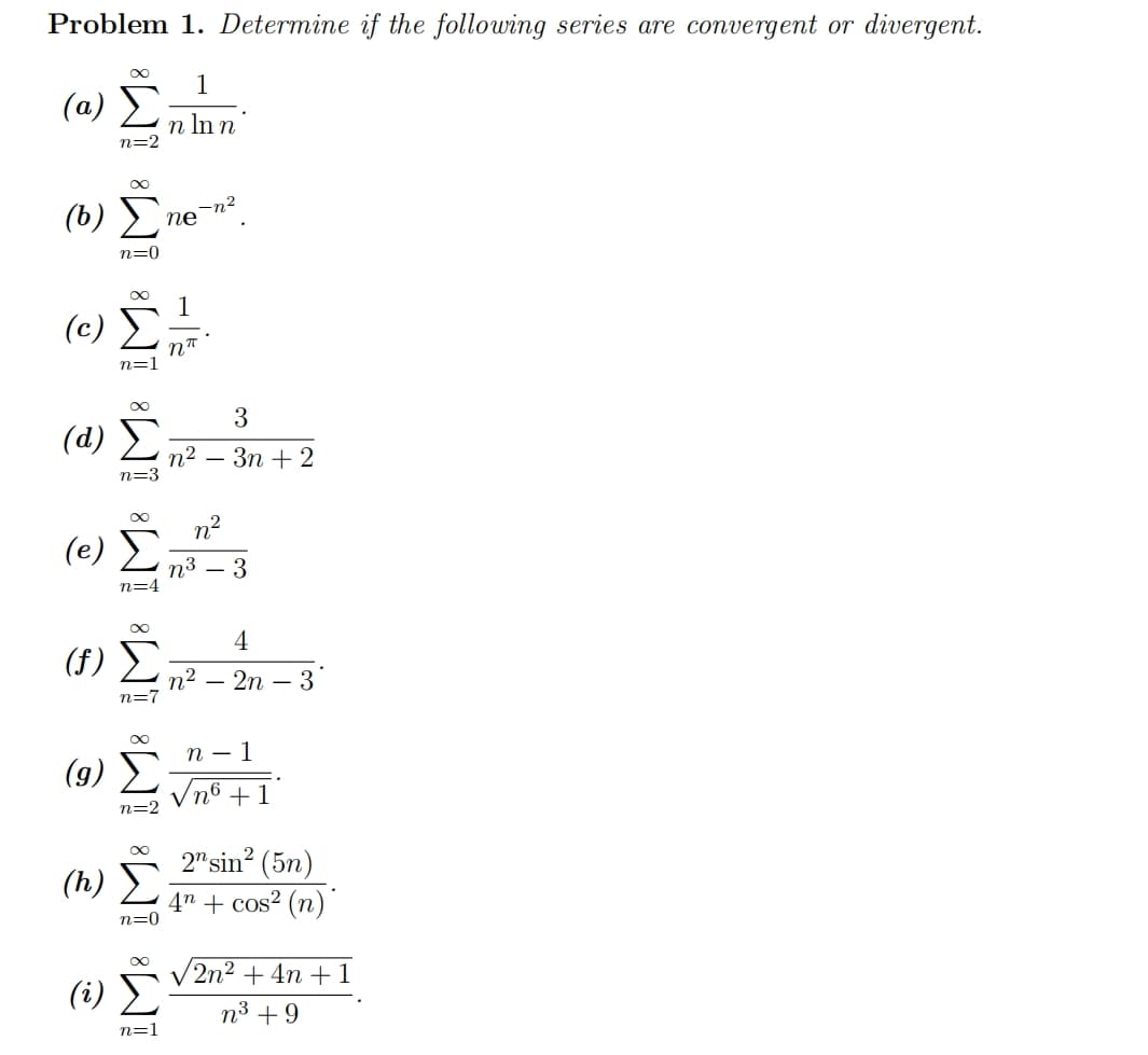 Problem 1. Determine if the following series are convergent or divergent.
1
Σημα
(α) Σ
n ln n
n=2
00
(0) Ene-n
Τζω
(c)
n=0
(α) Σ
n=3
(e)
(g)
Σ
n=4
00
(7) Σ
n=7
n=2
(h) Σ
n=0
-|
(2) Σ
n=1
ηπ
3
αυτο
η? – 3n + 2
η?
η3 – 3
4
n2 – 2η - 3
n-1
νησ +1
2"sin? (5η)
4n + cos2 (n)
v2n2 + 4n + 1
η3 +9