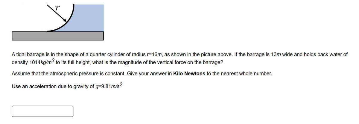 A tidal barrage is in the shape of a quarter cylinder of radius r=16m, as shown in the picture above. If the barrage is 13m wide and holds back water of
density 1014kg/m³ to its full height, what is the magnitude of the vertical force on the barrage?
Assume that the atmospheric pressure is constant. Give your answer in Kilo Newtons to the nearest whole number.
Use an acceleration due to gravity of g=9.81m/s²