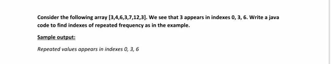 Consider the following array [3,4,6,3,7,12,3]. We see that 3 appears in indexes 0, 3, 6. Write a java
code to find indexes of repeated frequency as in the example.
Sample output:
Repeated values appears in indexes 0, 3, 6
