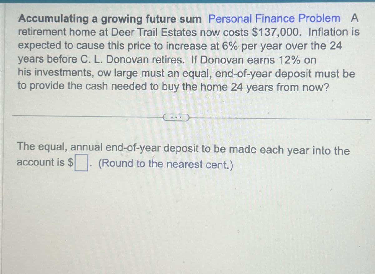 Accumulating a growing future sum Personal Finance Problem A
retirement home at Deer Trail Estates now costs $137,000. Inflation is
expected to cause this price to increase at 6% per year over the 24
years before C. L. Donovan retires. If Donovan earns 12% on
his investments, ow large must an equal, end-of-year deposit must be
to provide the cash needed to buy the home 24 years from now?
The equal, annual end-of-year deposit to be made each year into the
account is $. (Round to the nearest cent.)