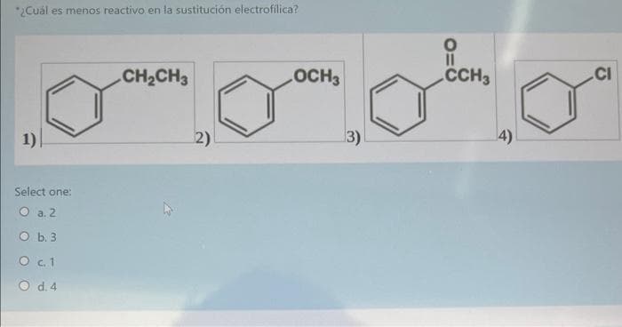 *¿Cuál es menos reactivo en la sustitución electrofilica?
1)
Select one:
O a. 2
O b. 3
O c. 1
O d. 4
CH₂CH3
2)
OCH3
3)
O=C
CCH3
4)
CI