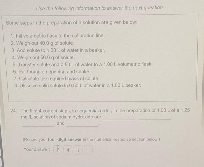 Use the following information to answer the next question
Some steps in the preparation of a solution are given below:
1. Fill volumetric flask to the calibration line.
2. Weigh out 40.0 g of solute.
3. Add solute to 1.00 L of water in a beaker.
4. Weigh out 50.0 g of solute.
5. Transfer solute and 0.50 L of water to a 1.00 L volumetric flask.
6. Put thumb on opening and shake.
7. Calculate the required mass of solute.
8. Dissolve solid solute in 0.50 L of water in a 1.00 L beaker.
24. The first 4 correct steps, in sequential order, in the preparation of 1.00 L of a 1.25
mol/L solution of sodium hydroxide are
and
(Record your four-digit answer in the numerical-response section below.)
Your answer: 400