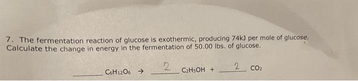 7. The fermentation reaction of glucose is exothermic, producing 74k3 per mole of glucose.
Calculate the change in energy in the fermentation of 50.00 lbs. of glucose.
2
2 CO2
C6H12O6 →
C₂H5OH +