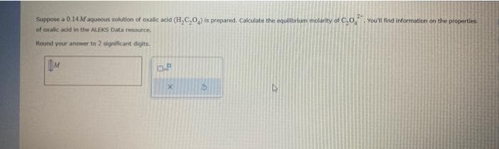 Suppose a 0.14 M aqueous solution of oxalic acid (H₂C₂O₂) is prepared. Calculate the equilibrium molarity of CO,. You'll find information on the properties.
of oxalic acid in the ALEKS Data resource.
Round your answer to 2 significant digits.
M
D.P
X
S