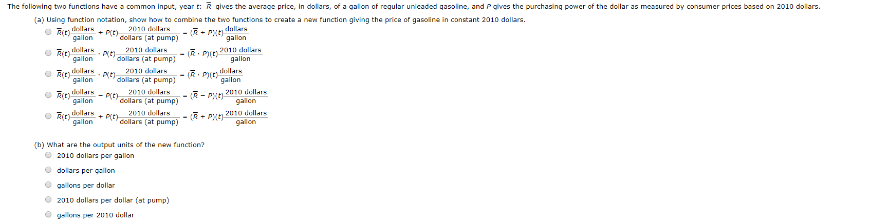 The following two functions have a common input, year t: R gives the average price, in dollars, of a gallon of regular unleaded gasoline, and P gives the purchasing power of the dollar as measured by consumer prices based on 2010 dollars.
(a) Using function notation, show how to combine the two functions to create a new function giving the price of gasoline in constant 2010 dollars
R(tdollars
gallon
(RP(t dollars
gallon
2010 dollars
P(t)
dollars (at pump)
R(t) dollars. P(tdollars (at pump)
2010 dollars
(R P)(t) 2010 dollars
gallon
gallon
Rit dollars . Pt dollars (at pump)
2010 dollars
(R P(t dollars
gallon
gallon
OR(t) dollars
gallon
2010 dollars
P(t) 2010 dollars
gallon
P(t)
dollars (at pump)
(R
OR(t)dollars
gallon
2010 dollars
P(t)
dollars (at pump) = (R + P)(t 2010 dollars
gallon
(b) What are the output units of the new function?
O2010 dollars per gallon
Odollars per gallon
gallons per dollar
2010 dollars per dollar (at pump)
Ogallons per 2010 dollar
