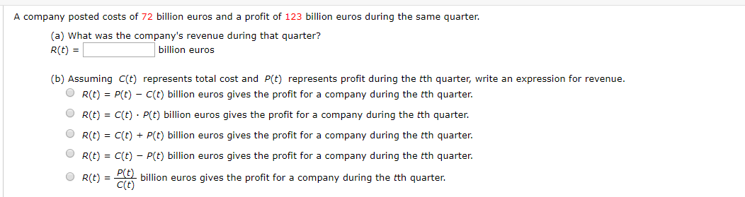 A company posted costs of 72 billion euros and a profit of 123 billion euros during the same quarter
(a) What was the company's revenue during that quarter?
billion euros
R(t)
(b) Assuming C(t) represents total cost and P(t) represents profit during the tth quarter, write an expression for revenue.
R(t)
P(t)- C(t) billion euros gives the profit for a company during the tth quarter.
C(t) P(t) billion euros gives the profit for a company during the tth quarter.
R(t)
R(t)
C(t)+ P(t) billion euros gives the profit for a company during the tth quarter.
R(t)
C(t)
P(t) billion euros gives the profit for a company during the tth quarter.
billion euros gives the profit for a company during the tth quarter.
C(t)
R(t)
