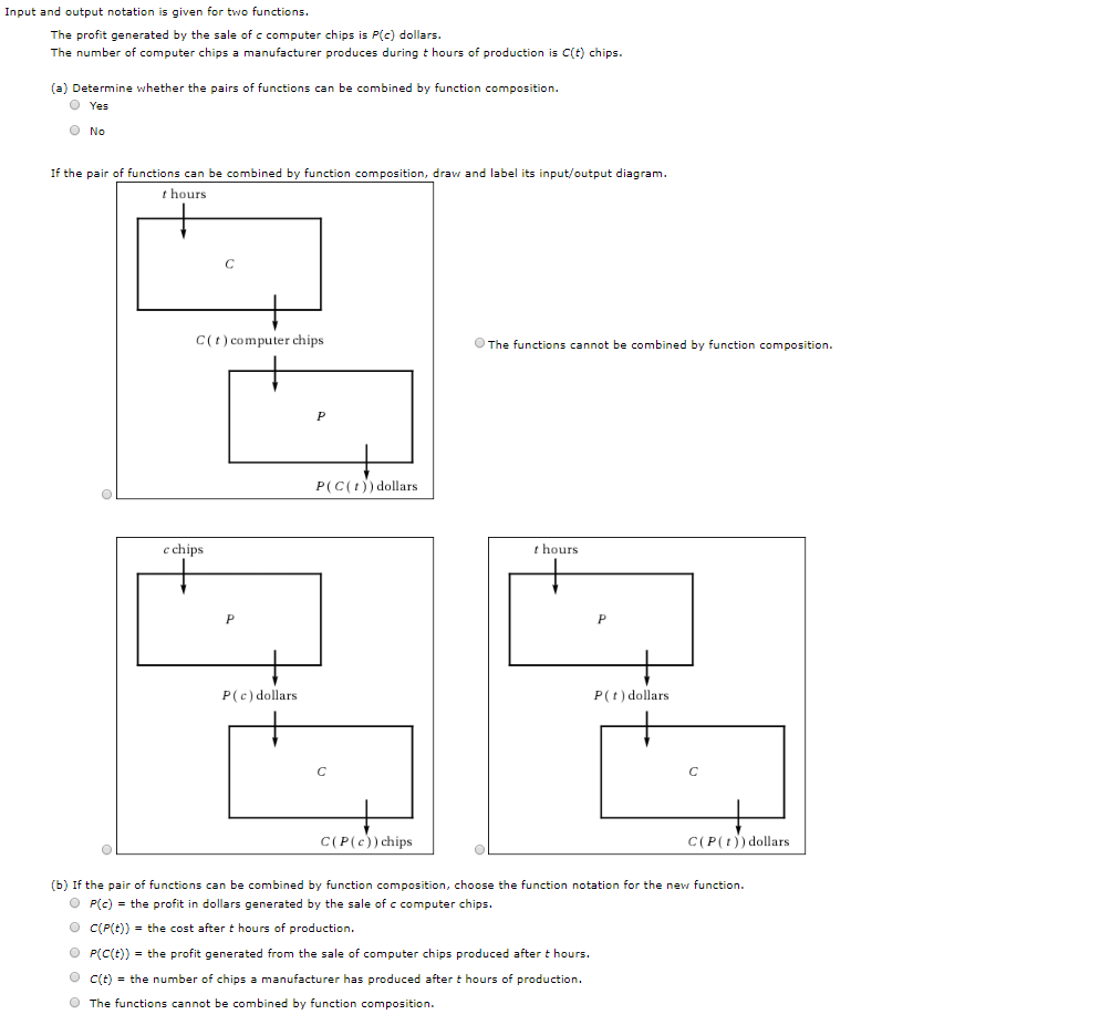 Input and output notation is given for two functions
The profit generated by the sale of c computer chips is P(c) dollars.
The number of computer chips a manufacturer produces during t hours of production is C(t) chips.
(a) Determine whether the pairs of functions can be combined by function composition.
O Yes
O No
If the pair of functions can be combined by function composition, draw and label its input/output diagram
thours
C
C(t) computer chips
The functions cannot be combined by function composition
P
P(C(t)dollars
c chips
t hours
P(c) dollars
P(t) dollars
C
C
C(P(c)) chips
C(P(tdollars
(b) If the pair of functions can be combined by function composition, choose the function notation for the new function
OP(c) the profit in dollars generated by the sale of c computer chips
O C(P(t))
the cost aftert hours of production
O P(C(t))
the profit generated from the sale of computer chips produced after t hours
O C(t)the number of chips a manufacturer has produced after t hours of production
O The functions cannot be combined by function composition.
