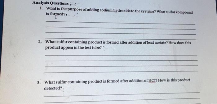 Analysis Questions
1. What is the purpose of adding sodium hydroxide to the cysteine? What sulfur compound
is formed?
2. What sulfur containing product is formed after addition of lead acetate? How does this
product appear in the test tube??
3. What sulfur containing product is formed after addition of HC1? How is this product
detected?