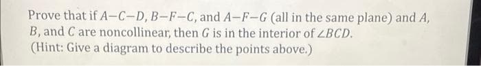 Prove that if A-C-D, B-F-C, and A-F-G (all in the same plane) and A,
B, and C are noncollinear, then G is in the interior of ZBCD.
(Hint: Give a diagram to describe the points above.)