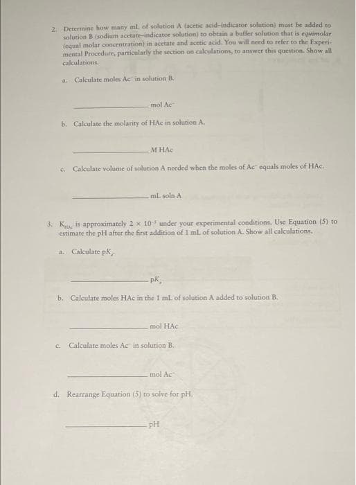 2. Determine how many ml. of solution A (acetic acid-indicator solution) must be added to
solution B (sodium acetate-indicator solution) to obtain a buffer solution that is equimolar
(equal molar concentration) in acetate and acetic acid. You will need to refer to the Experi-
mental Procedure, particularly the section on calculations, to answer this question. Show all
calculations.
a. Calculate moles Ac in solution B.
mol Ac
b. Calculate the molarity of HAc in solution A.
M HAC
c. Calculate volume of solution A needed when the moles of Ac equals moles of HAC.
mL soln A
3. K is approximately 2 x 10 under your experimental conditions. Use Equation (5) to
estimate the pH after the first addition of 1 mL of solution A. Show all calculations.
a. Calculate pK,
-pk
b. Calculate moles HAc in the 1 ml of solution A added to solution B.
mol HAC
c. Calculate moles Ac in solution B.
mol Ac
d. Rearrange Equation (5) to solve for pH.
pH