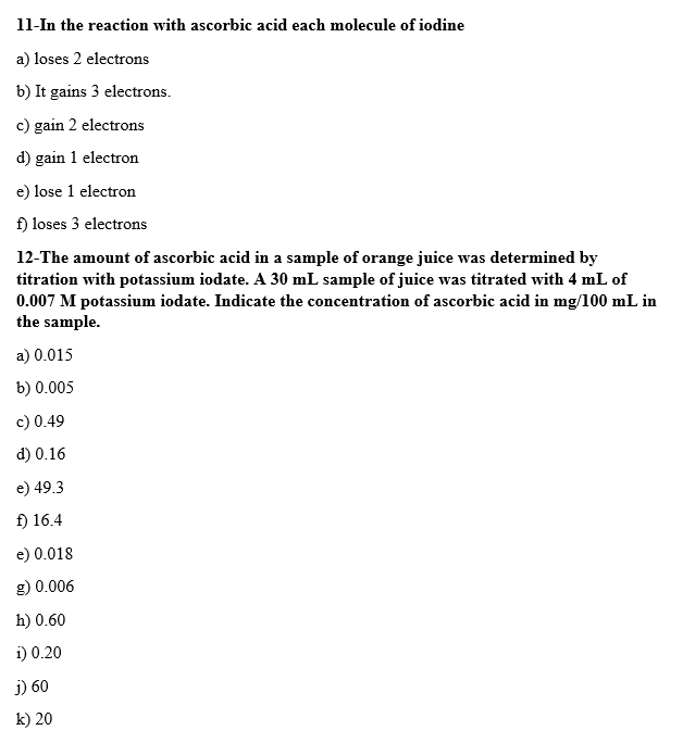 11-In the reaction with ascorbic acid each molecule of iodine
a) loses 2 electrons
b) It gains 3 electrons.
c) gain 2 electrons
d) gain 1 electron
e) lose 1 electron
f) loses 3 electrons
12-The amount of ascorbic acid in a sample of orange juice was determined by
titration with potassium iodate. A 30 mL sample of juice was titrated with 4 mL of
0.007 M potassium iodate. Indicate the concentration of ascorbic acid in mg/100 mL in
the sample.
a) 0.015
b) 0.005
c) 0.49
d) 0.16
e) 49.3
f) 16.4
e) 0.018
g) 0.006
h) 0.60
i) 0.20
j) 60
k) 20