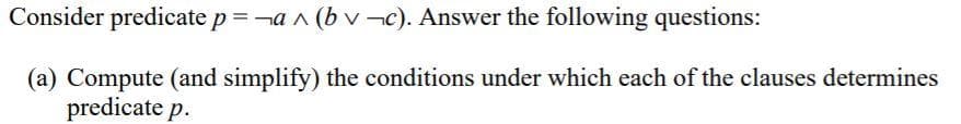 Consider predicate p = a^(bv¬c). Answer the following questions:
(a) Compute (and simplify) the conditions under which each of the clauses determines
predicate p.