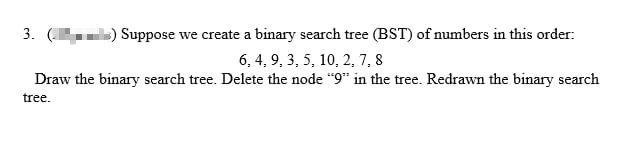 3. () Suppose we create a binary search tree (BST) of numbers in this order:
6, 4, 9, 3, 5, 10, 2, 7, 8
Draw the binary search tree. Delete the node "9" in the tree. Redrawn the binary search
tree.