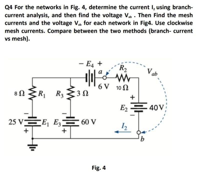 Q4 For the networks in Fig. 4, determine the current I, using branch-
current analysis, and then find the voltage Vab . Then Find the mesh
currents and the voltage Vab for each network in Fig4. Use clockwise
mesh currents. Compare between the two methods (branch- current
vs mesh).
- E4 +
-
R2
V ab
6 V 10 N
8n
R R3
3Ω
+
E2
40V
25 V 터 Es들60v
+
+
Fig. 4
