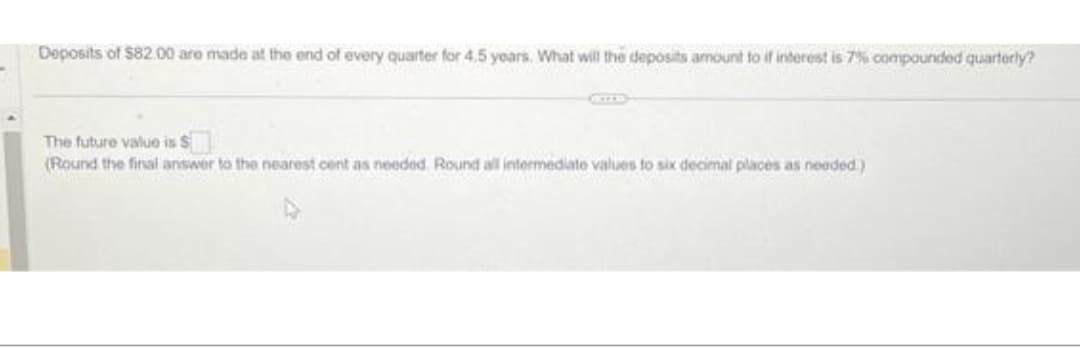 Deposits of $82.00 are made at the end of every quarter for 4.5 years. What will the deposits amount to if interest is 7% compounded quarterly?
The future value is $
(Round the final answer to the nearest cent as needed. Round all intermediate values to six decimal places as needed)