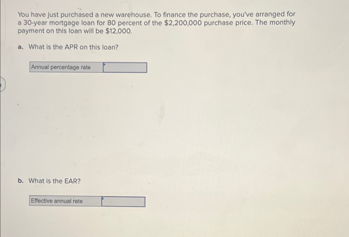 You have just purchased a new warehouse. To finance the purchase, you've arranged for
a 30-year mortgage loan for 80 percent of the $2,200,000 purchase price. The monthly
payment on this loan will be $12,000.
a. What is the APR on this loan?
Annual percentage rate
b. What is the EAR?
Effective annual rate