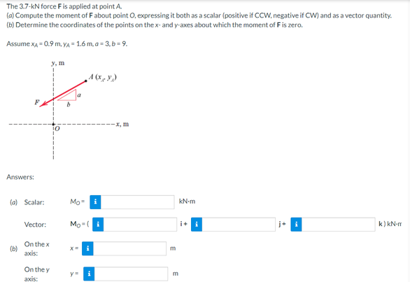 The 3.7-KN force F is applied at point A.
(a) Compute the moment of F about point O, expressing it both as a scalar (positive if CCW, negative if CW) and as a vector quantity.
(b) Determine the coordinates of the points on the x- and y-axes about which the moment of F is zero.
Assume XA = 0.9 M. YA = 1.6 m, a = 3, b = 9.
y, m
A(x,y)
j+
k) kN-m
Answers:
(a) Scalar:
Vector:
On the x
axis:
On the y
axis:
(b)
Mo
i
Mo (i
x= i
y=
i
-x, m
E
E
kN-m
i+ i