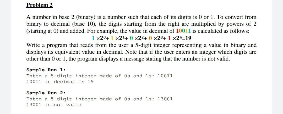 Problem 2
A number in base 2 (binary) is a number such that each of its digits is 0 or 1. To convert from
binary to decimal (base 10), the digits starting from the right are multiplied by powers of 2
(starting at 0) and added. For example, the value in decimal of 10011 is calculated as follows:
1x20+ 1 x21+ 0 x22+ 0 x23+ 1 x24=19
Write a program that reads from the user a 5-digit integer representing a value in binary and
displays its equivalent value in decimal. Note that if the user enters an integer which digits are
other than 0 or 1, the program displays a message stating that the number is not valid.
Sample Run 1:
Enter a 5-digit integer made of Os and 1s: 10011
10011 in decimal is 19
Sample Run 2:
Enter a 5-digit integer made of Os and 1s: 13001
13001 is not valid
