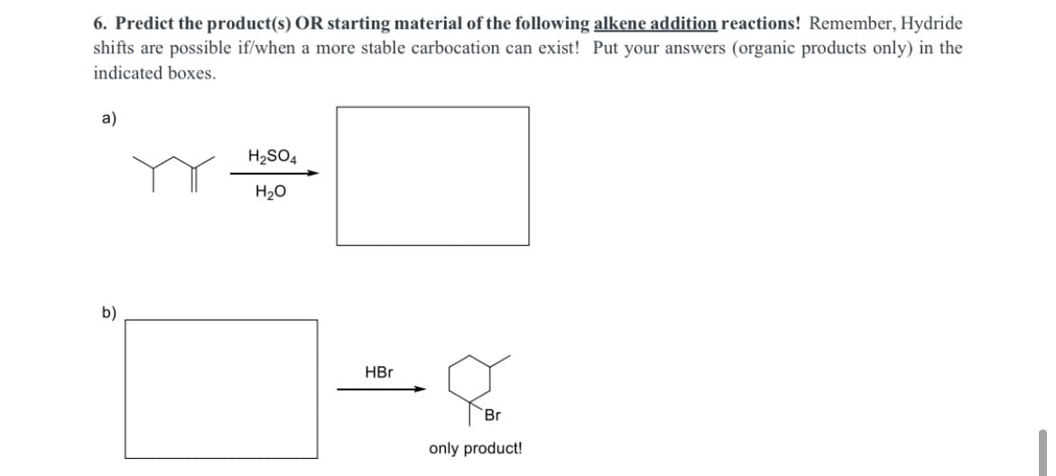 6. Predict the product(s) OR starting material of the following alkene addition reactions! Remember, Hydride
shifts are possible if/when a more stable carbocation can exist! Put your answers (organic products only) in the
indicated boxes.
a)
H2SO4
H20
b)
HBr
Br
only product!
