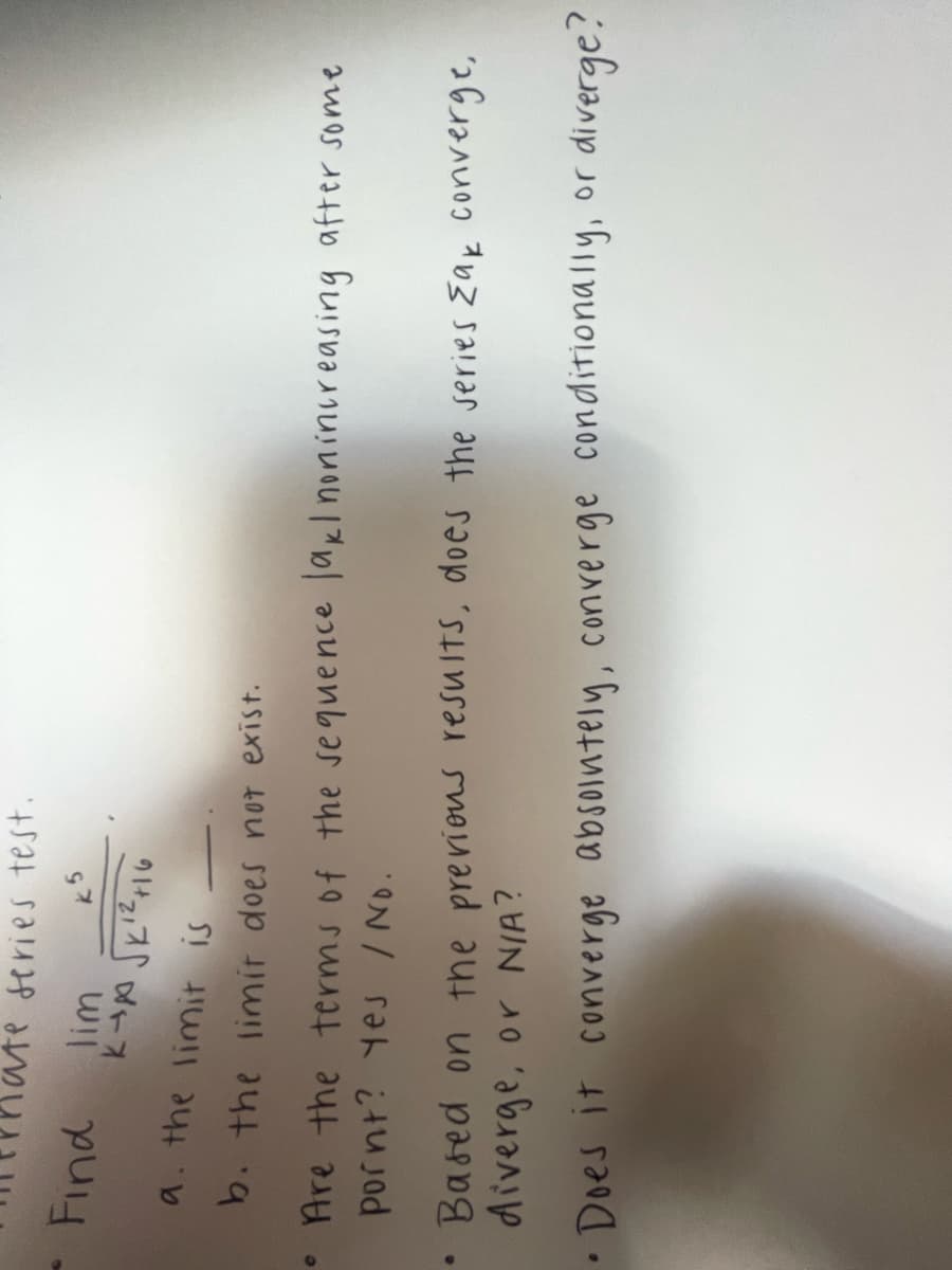 0
series test.
k5
Find
lim
куробкiчно
a. the limit is
b. the limit does not exist.
Are the terms of the sequence lakl nonincreasing after some
pornt? Yes / No.
• Based on the previous results, does the series Zak converge,
diverge, or N/A?
• Does it converge absolutely, converge conditionally, or
diverge?