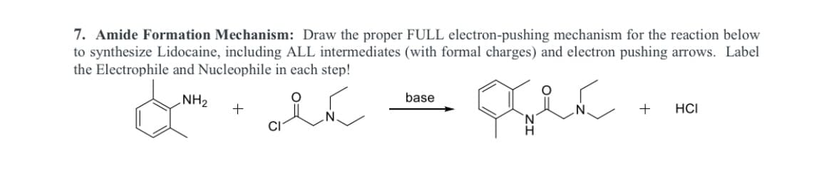 7. Amide Formation Mechanism: Draw the proper FULL electron-pushing mechanism for the reaction below
to synthesize Lidocaine, including ALL intermediates (with formal charges) and electron pushing arrows. Label
the Electrophile and Nucleophile in each step!
NH2
base
+
HCI
