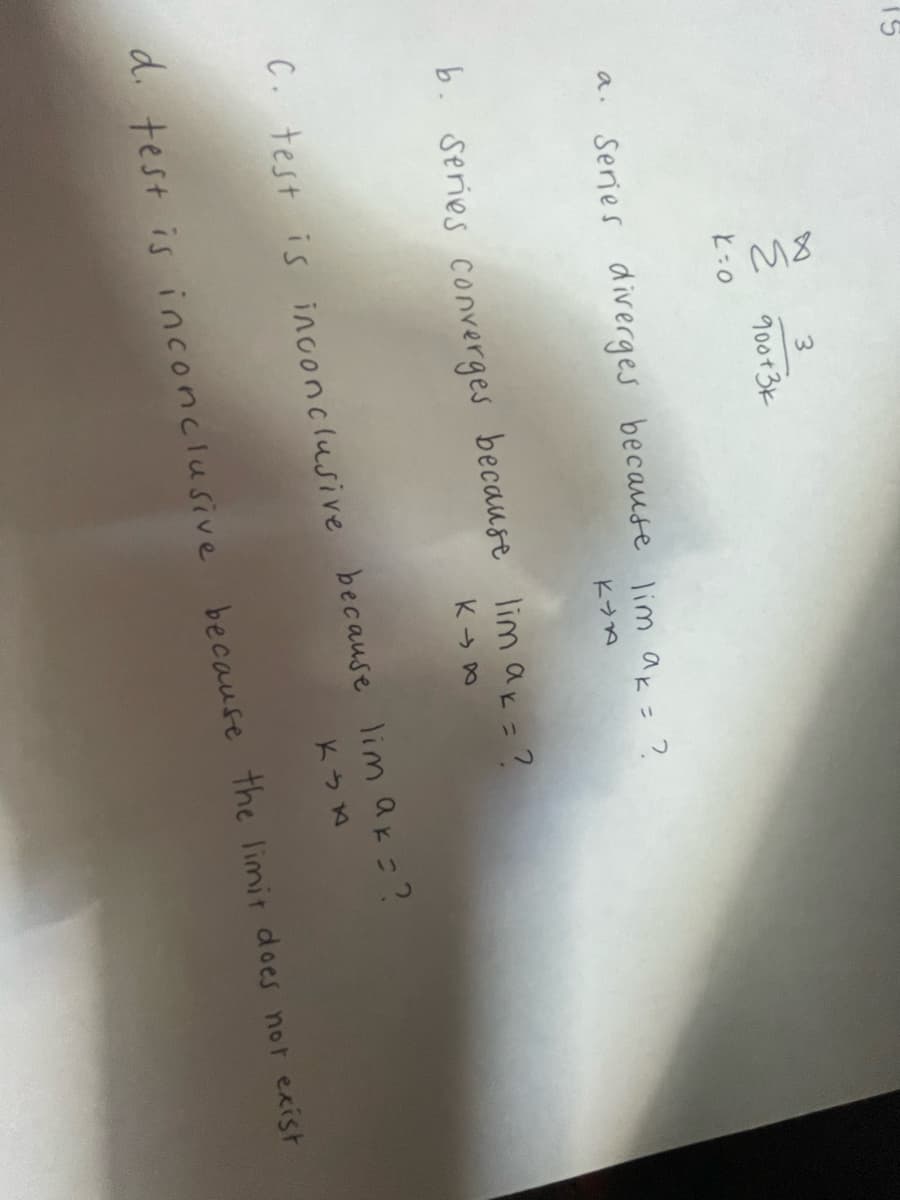 3
Е 900т 3к
K-0
a. Series diverges because lim ak = ?
KYA
b. Series converges because lim ak = ?
KIA
C. test is inconclusive because lim ak = ?
KIA
d. test is inconclusive because the limit does not exist