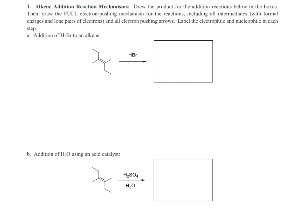 1. Alkene Addition Reaction Mechanisms: Draw the product for the addition reactions below in the boxes.
Then, draw the FULL electron-pushing mechanism for the reactions, including all intermediates (with formal
charges and lone pairs of electrons) and all electron pushing arrows. Label the electrophile and nucleophile in each
step.
a. Addition of H-Br to an alkene:
HBr
b. Addition of H2O using an acid catalyst:
H2SO4
H20
