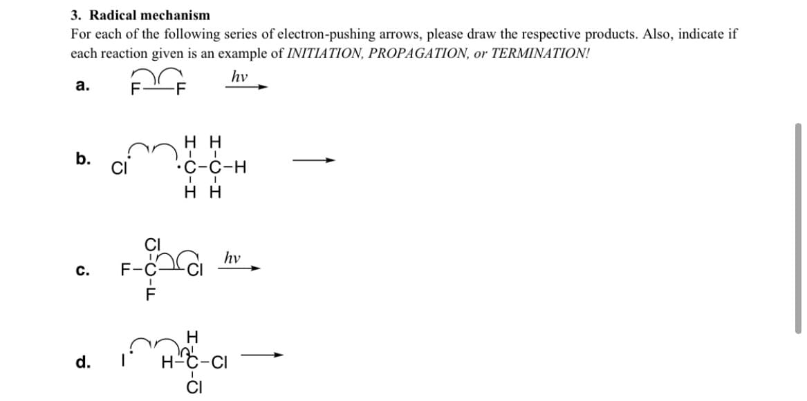 3. Radical mechanism
For each of the following series of electron-pushing arrows, please draw the respective products. Also, indicate if
each reaction given is an example of INITIATION, PROPAGATION, or TERMINATION!
hv
а.
нн
b.
ci
.С-с-н
нн
CI
hv
с.
F-
d.
H-C-Ci
CI
