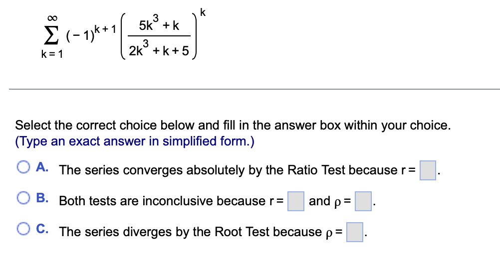 ∞
Σ(−1)k+1
k=1
5k²³ +k
3
3
2k + k + 5
k
Select the correct choice below and fill in the answer box within your choice.
(Type an exact answer in simplified form.)
A. The series converges absolutely by the Ratio Test because r =
B.
Both tests are inconclusive because r= and p=
O C. The series diverges by the Root Test because p =