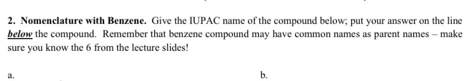 2. Nomenclature with Benzene. Give the IUPAC name of the compound below; put your answer on the line
below the compound. Remember that benzene compound may have common names as parent names – make
sure you know the 6 from the lecture slides!
а.
b.
