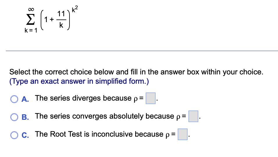 11
€ (₁ +47)²²
1+
k
k=1
Select the correct choice below and fill in the answer box within your choice.
(Type an exact answer in simplified form.)
A. The series diverges because p =
B. The series converges absolutely because p =
O c. The Root Test is inconclusive because p=