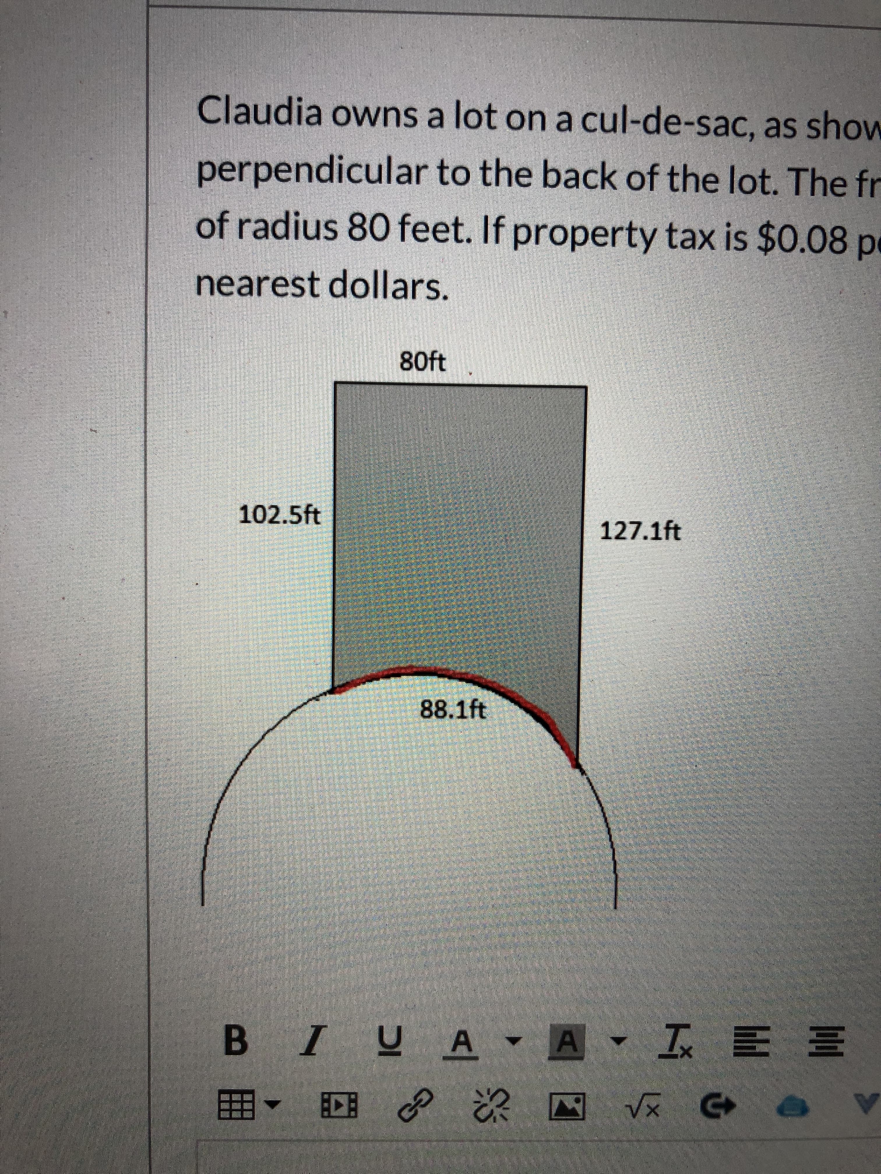 Claudia owns a lot on a cul-de-sac, as show
perpendicular to the back of the lot. The fr
of radius 80 feet. If property tax is $0.08 pe
nearest dollars.
80ft
102.5ft
127.1ft
88.1ft
B IUA A I E E
Vx
