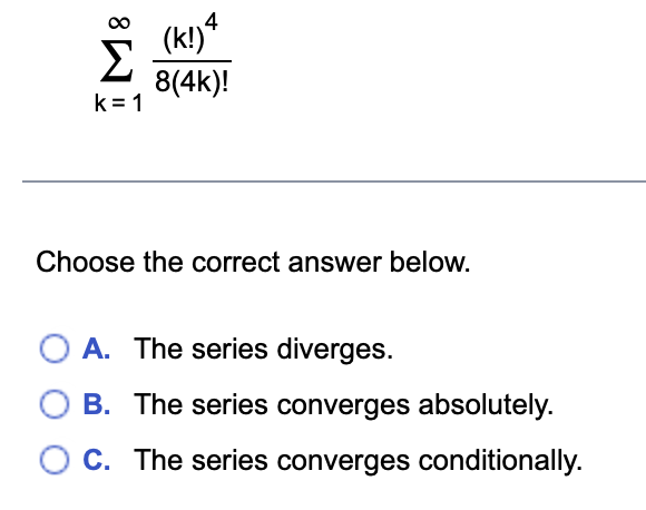 8
Σ
k=1
(k!) 4
8(4k)!
Choose the correct answer below.
A. The series diverges.
B. The series converges absolutely.
C. The series converges conditionally.